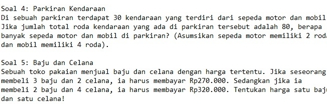 Soal 4: Parkiran Kendaraan 
Di sebuah parkiran terdapat 30 kendaraan yang terdiri dari sepeda motor dan mobil 
Jika jumlah total roda kendaraan yang ada di parkiran tersebut adalah 80, berapa 
banyak sepeda motor dan mobil di parkiran? (Asumsikan sepeda motor memiliki 2 rod 
dan mobil memiliki 4 roda). 
Soal 5: Baju dan Celana 
Sebuah toko pakaian menjual baju dan celana dengan harga tertentu. Jika seseorang 
membeli 3 baju dan 2 celana, ia harus membayar Rp270.000. Sedangkan jika ia 
membeli 2 baju dan 4 celana, ia harus membayar Rp320.000. Tentukan harga satu baj 
dan satu celana!