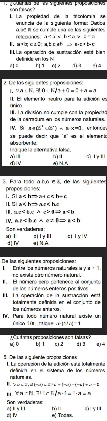 ¿Cuantas de las siguientes proposiciónes
son falsas?
I. La propiedad de la tricotomía se
enuncia de la siguiente forma: Dados
a,b∈ N se cumple una de las siguientes
relaciones: a v b
II. a
III.La operación de sustracción está bien
definida en los N
a) 0 b) 1 c) 2 d) 3 e) 4
2. De las siguientes proposiciones:
1.∀a∈N,3!0∈ N/a+0=0+a=a
II. El elemento neutro para la adición es
único
III. La división no cumple con la propiedad
de la cerradura en los números naturales.
IV. Si a∈ (Z^+∪ Z^-)wedge a· x=0 , entonces
se puede decir que “a” es el elemento
absorbente.
Indique la alternativa falsa.
a) Ⅲ b)Ⅱ c) I yⅢ
d) IV e) N.A
3. Para todo a,b,c∈ Z , de las siguientes
proposiciones:
I. Si a
II. Si a
III. a.c0Rightarrow a
IV. a.c
Son verdaderas:
a) Ⅲ b) 1y111 c) I y I
d)I e) N.A
De las siguientes proposiciones:
I. Entre los números naturales a y a+1,
no existe otro número natural.
II. El número cero pertenece al conjunto
de los números enteros positivos.
III. La operación de la sustracción está
totalmente definida en el conjunto de
los números enteros.
IV. Para todo número natural existe un
único 1/a , talque a-(1/a)=1.
¿Cuántas proposiciones son falsas?
a) 0 b) 1 c) 2 d) 3 e) 4
5. De las siguiente proposiciones
I. La operación de la adición está totalmente
definida en el sistema de los números
naturales.
II.∀ a∈ Z,exists (-a)∈ Z/a+(-a)=(-a)+a=0
III. forall a∈ N,exists !1∈ N/a· 1=1· a=a
Son verdaderas:
a) Ⅱ y Ⅲ b)Ⅱ c) IγⅢ
d) Ⅳ e) Todas.