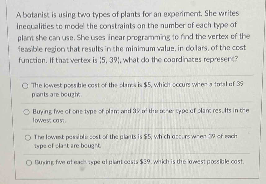 A botanist is using two types of plants for an experiment. She writes
inequalities to model the constraints on the number of each type of
plant she can use. She uses linear programming to find the vertex of the
feasible region that results in the minimum value, in dollars, of the cost
function. If that vertex is (5,39) , what do the coordinates represent?
The lowest possible cost of the plants is $5, which occurs when a total of 39
plants are bought.
Buying five of one type of plant and 39 of the other type of plant results in the
lowest cost.
The lowest possible cost of the plants is $5, which occurs when 39 of each
type of plant are bought.
Buying five of each type of plant costs $39, which is the lowest possible cost.