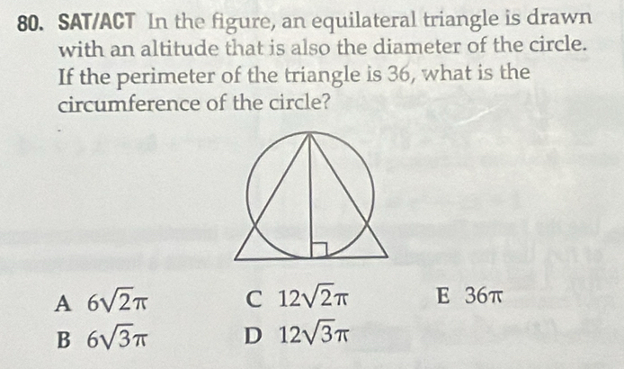 SAT/ACT In the figure, an equilateral triangle is drawn
with an altitude that is also the diameter of the circle.
If the perimeter of the triangle is 36, what is the
circumference of the circle?
A 6sqrt(2)π C 12sqrt(2)π E 36π
B 6sqrt(3)π D 12sqrt(3)π