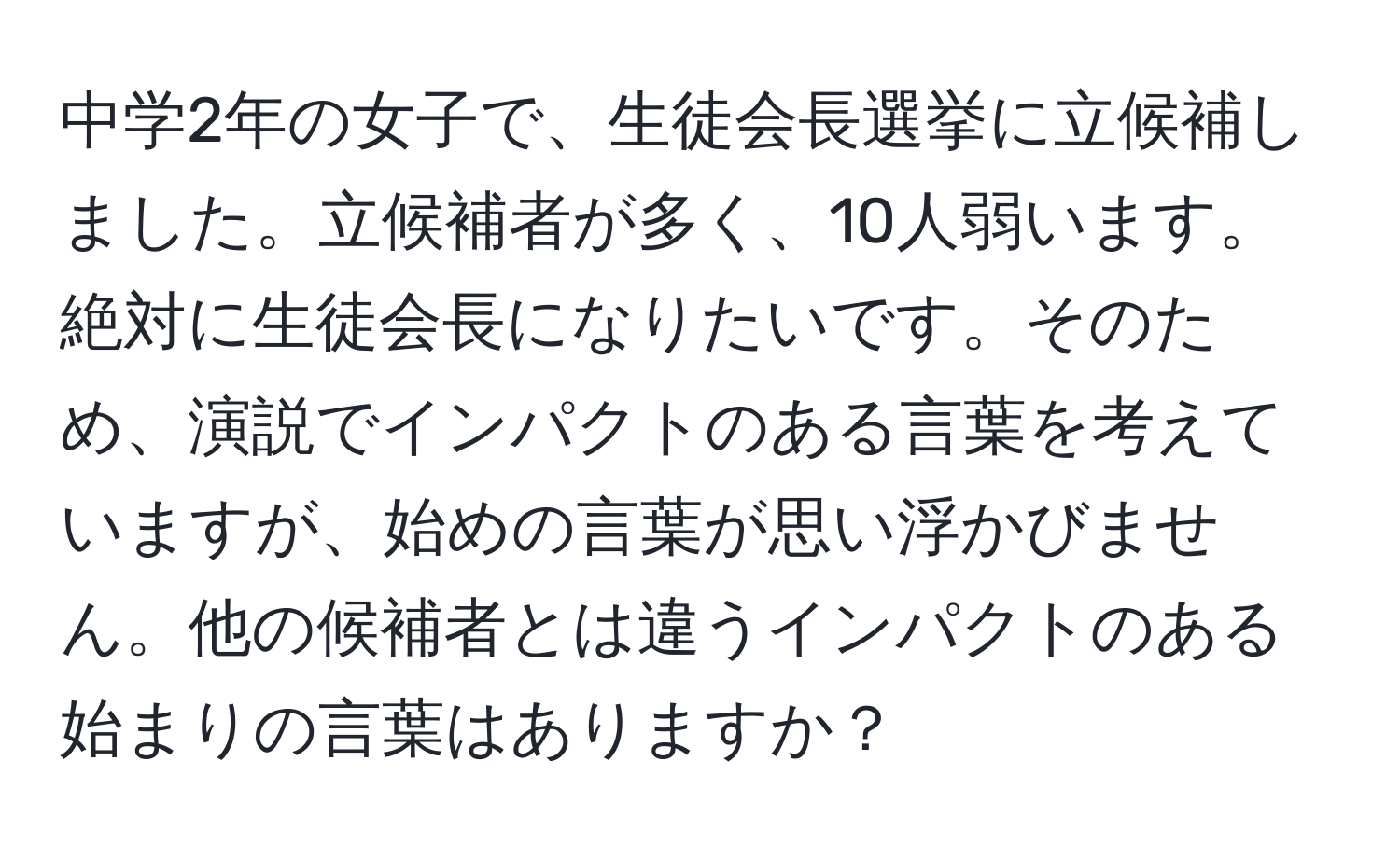 中学2年の女子で、生徒会長選挙に立候補しました。立候補者が多く、10人弱います。絶対に生徒会長になりたいです。そのため、演説でインパクトのある言葉を考えていますが、始めの言葉が思い浮かびません。他の候補者とは違うインパクトのある始まりの言葉はありますか？