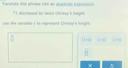 Transiate this phrase into an algebraic expression.
71 decreased by twice Chrissy's height 
Use the variable c to represent Chrissy's height.
□ +□ □ / □ □ >□
 □ /□  
× 5