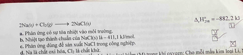 △ _rH_(298)°=-882,2kJ
2Na(s)+Cl_2(g)to 2NaCl(s)
D
a. Phản ứng có sự tỏa nhiệt vào môi trường.
b. Nhiệt tạo thành chuẩn của NaCl(s)la-411 , 1 kJ/mol.
c. Phản ứng dùng để sản xuất NaCl trong công nghiệp.
d. Na là chất oxi hóa, Cl_2 là chất khử.
(ầ m M) trong khí oxygen: Cho mỗi mẫu kim loại Li, I