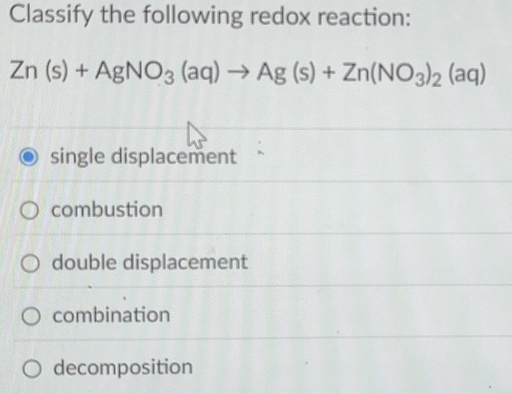 Classify the following redox reaction:
Zn(s)+AgNO_3(aq)to Ag(s)+Zn(NO_3)_2(aq)
single displacement
combustion
double displacement
combination
decomposition