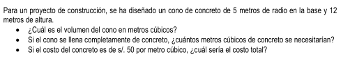 Para un proyecto de construcción, se ha diseñado un cono de concreto de 5 metros de radio en la base y 12
metros de altura. 
¿Cuál es el volumen del cono en metros cúbicos? 
Si el cono se llena completamente de concreto, ¿cuántos metros cúbicos de concreto se necesitarian? 
Si el costo del concreto es de s/. 50 por metro cúbico, ¿cuál seria el costo total?