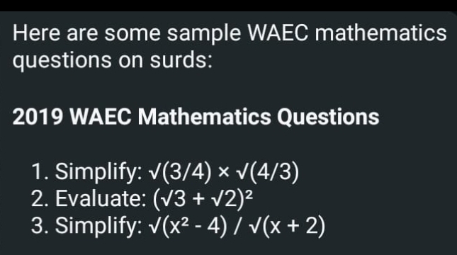 Here are some sample WAEC mathematics 
questions on surds: 
2019 WAEC Mathematics Questions 
1. Simplify: sqrt((3/4))* sqrt((4/3))
2. Evaluate: (sqrt(3)+sqrt(2))^2
3. Simplify: sqrt((x^2-4))/sqrt((x+2))