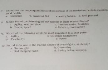 It contains the proper quantities and proportions of the needed nutrients to maintain
a. nutrients good health. c. eating habits. d. food pyramid
b. balanced diet
8. Which two of the following are not aspects of skills related fitness?
a. Agility, reaction time b. Power, speed c. Cartioascular, fexibélity d. Balance, coordination
9. Which of the following would be most important to a shot putter.
c. Muscular Endurance d. Power
a. Agility b. Flexibility
10. Found to be one of the leading causes of overweight and obesity?
a. Overweight
c. Bad sleeping habit d. Eating before sleeping. b. Overeating