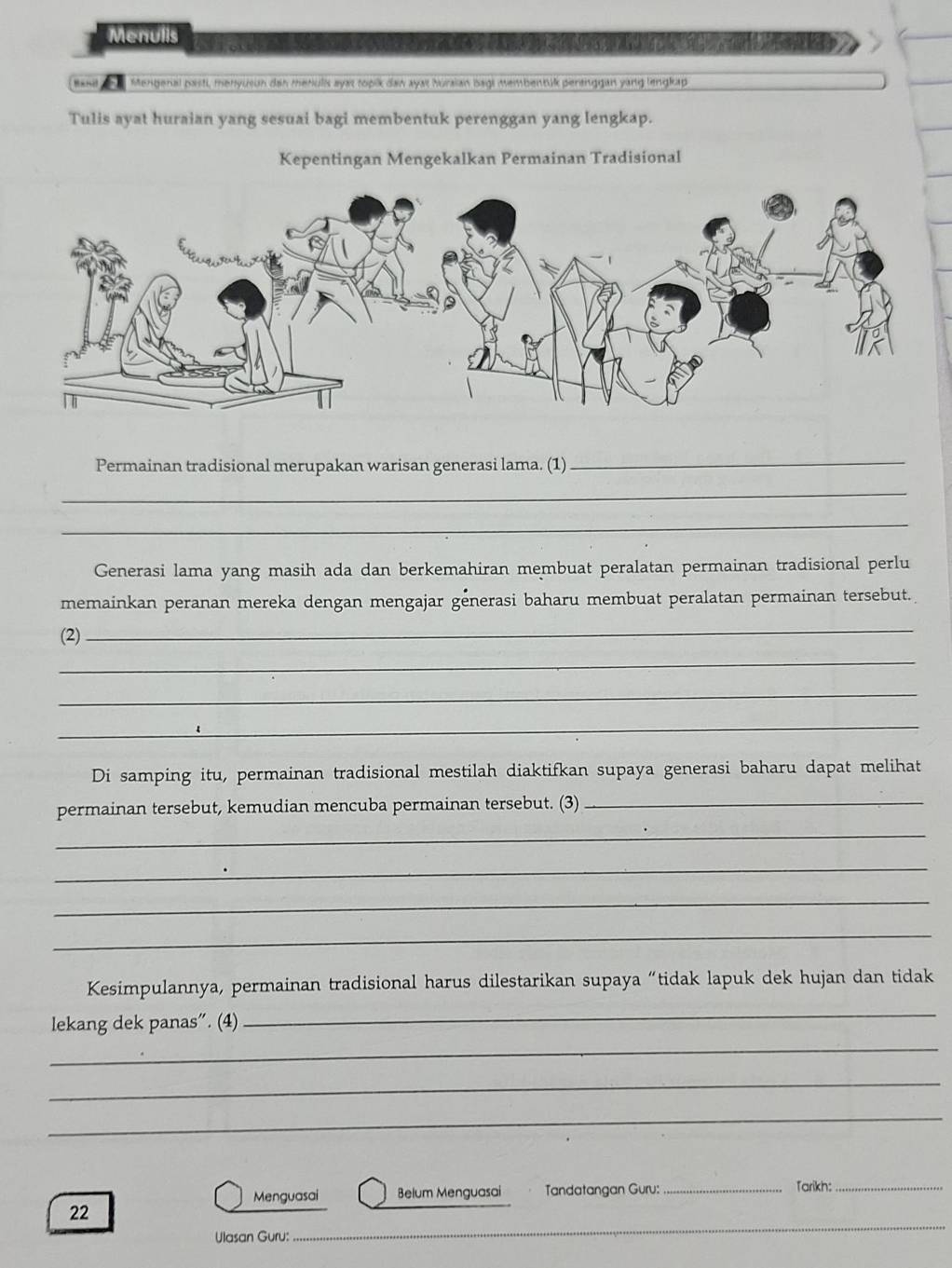 Menulls 
Mengenal pasti, menyusun dan menulk ayas topik dan ayat huraian bagi membentük pertnggan yang lengkap 
Tulis ayat huraian yang sesuai bagi membentuk perenggan yang lengkap. 
Kepentingan Mengekalkan Permainan Tradisional 
Permainan tradisional merupakan warisan generasi lama. (1) 
_ 
_ 
_ 
Generasi lama yang masih ada dan berkemahiran membuat peralatan permainan tradisional perlu 
memainkan peranan mereka dengan mengajar generasi baharu membuat peralatan permainan tersebut. 
(2) 
_ 
_ 
_ 
_ 
Di samping itu, permainan tradisional mestilah diaktifkan supaya generasi baharu dapat melihat 
permainan tersebut, kemudian mencuba permainan tersebut. (3)_ 
_ 
_ 
_ 
_ 
Kesimpulannya, permainan tradisional harus dilestarikan supaya “tidak lapuk dek hujan dan tidak 
lekang dek panas”. (4) 
_ 
_ 
_ 
_ 
Menguasai Belum Menguasai Tandatangan Guru: _Tarikh:_ 
_ 
22 
Ulasan Guru: