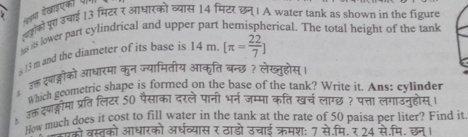 िजमा देखाइएका प 
लाह्लोको पूरा उचाई 13 मिटर र आधारको व्यास 14 मिटर छन्। A water tank as shown in the figure 
hs its lower part cylindrical and upper part hemispherical. The total height of the tank 
s 13 m and the diameter of its base is 14m.[π = 22/7 ]
उक्त द्थाङ्गीको आधारमा कुन ज्यामितीय आकृति बन्छ ? लेख्ुहोस्। 
Which geometric shape is formed on the base of the tank? Write it. Ans: cylinder 
。 उक् द्याङ्लीमा प्रतिलिटर 50 पैसाका दरले पानी भर्न जम्मा कति खर्च लाग्छ ? पत्ता लगाउनुहोस् 
How much does it cost to fill water in the tank at the rate of 50 paisa per liter? Find it. 
जसे वस्तको आधारको अर्धव्यास र ठाडो उचाई क्रमशः 7 से.मि. र 24 रे