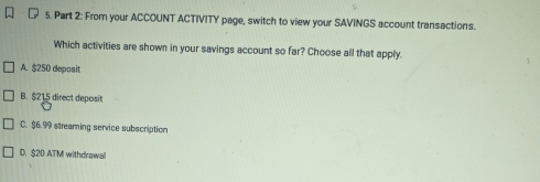 From your ACCOUNT ACTIVITY page, switch to view your SAVINGS account transactions.
Which activities are shown in your savings account so far? Choose all that apply.
A. $250 deposit
B. $215 direct deposit
C. $6.99 streaming service subscription
D. $20 ATM withdrawal