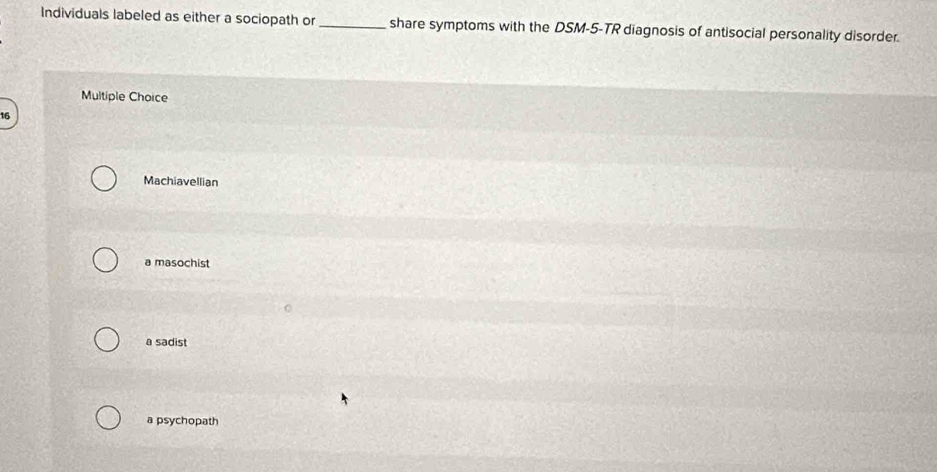 Individuals labeled as either a sociopath or_ share symptoms with the DSM-5-TR diagnosis of antisocial personality disorder.
Multiple Choice
16
Machiavellian
a masochist
a sadist
a psychopath