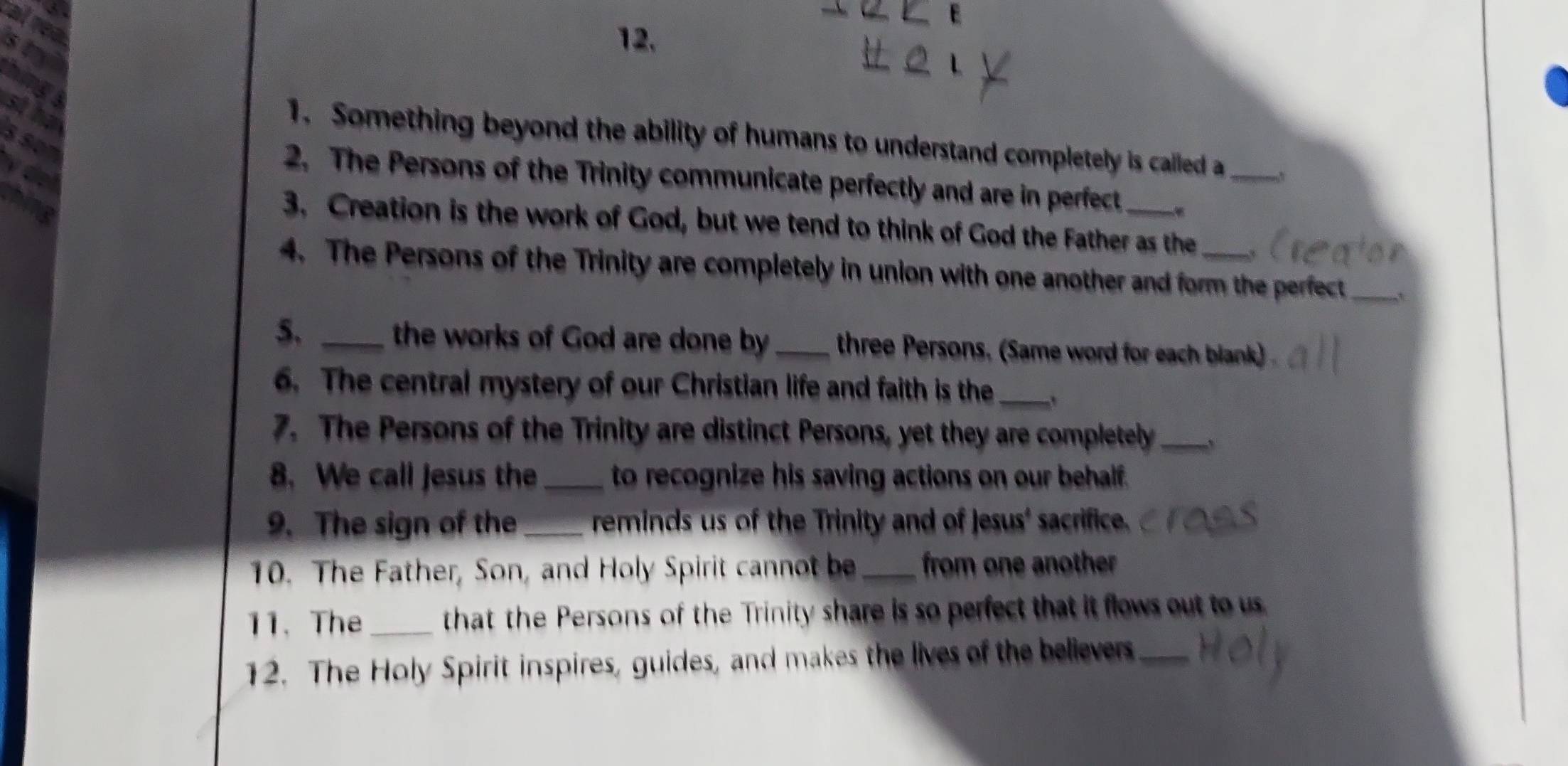 Something beyond the ability of humans to understand completely is called a_ 
2. The Persons of the Trinity communicate perfectly and are in perfect 
3. Creation is the work of God, but we tend to think of God the Father as the 
4. The Persons of the Trinity are completely in union with one another and form the perfect_ 
5. _the works of God are done by_ three Persons. (Same word for each blank) 
6. The central mystery of our Christian life and faith is the_ 
7. The Persons of the Trinity are distinct Persons, yet they are completely_ 
8. We call jesus the _to recognize his saving actions on our behalf. 
9. The sign of the _reminds us of the Trinity and of Jesus' sacrifice. 
10. The Father, Son, and Holy Spirit cannot be from one another 
11. The_ that the Persons of the Trinity share is so perfect that it flows out to us 
12. The Holy Spirit inspires, guides, and makes the lives of the believers_