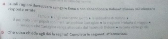 balia dei nerrac 
4 Quali ragioni dovrebbero spingere Enea a non abbandonare Didone? Elimina dall'elenco le 
risposte errate 
l'amore ● i figli che hanno avuto ● la solitudine di Didone 
il pericolo che i popoli confinanti attacchino Cartagine ● la stagione inadatta al viaggio ● 
il pericolo che Cartagine venga attaccata dal fratello di Didone ● la pietá verso gli de
5 Che cosa chiede agli dèi la regina? Completa le seguenti affermazioni.