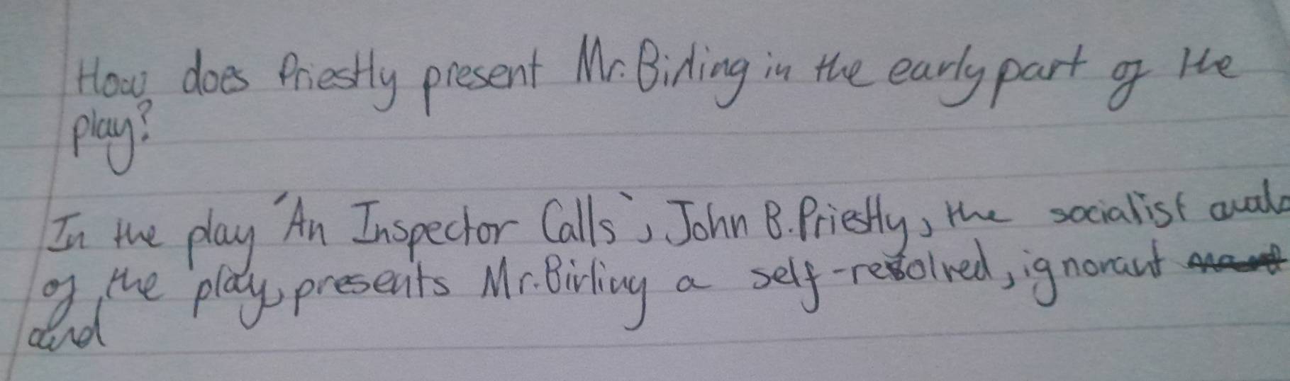 How does Priestly present Mr. Biding in the early part of He 
play? 
In the play An Inspecior Calls', John B. Priestly, the socialist auad 
og the play presenits M- Birling a self-reoined, ignorant 
and