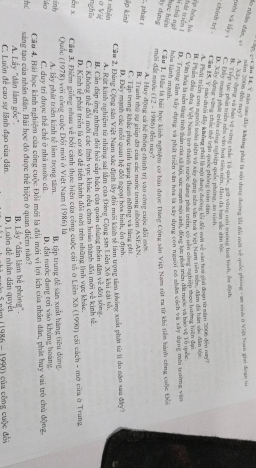 cap, c^3 Cầu 14. Ý nào sau đây không phải là nội dung đường lối đổi mới về quốc phòng - an ninh ở Việt Nam giai đoạn từ
lo nhân dân, V_1
năm 2006 đến nay?
A. Xây dựng và bảo vệ vững chắc Tổ quốc, giữ vững môi trường hoà bình, ốn định
B. Tiếp tục phát triển nền văn hoá tiên tiến, đậm đà bản sắc dân tộc.
gười và lấy C. Đây mạnh phát triển công nghiệp quốc phòng. an ninh.
D. Xây dựng vững chắc thể trận quốc phòng toàn dân.
chính trị - Câu 15. Y nào dưới đây không phải là nội dung đường lối đổi mới vhat e văn hoá giai đoạn từ năm 2006 đến nay?
A. Phát triển con người toàn diện và xây dựng nền văn hoá Việt Nam tiên tiến, đậm đã bản sắc dân tộc.
B. Phần đấu đưa Việt Nam trở thành nước đang phát triển, có nền công nghiệp theo hướng hiện đại.
p hóa, hì C. Văn hóa là nền tảng tinh thần của xã hội, sức mạnh nội sinh, động lực phát triển đất nước và bảo vệ Tổ quốc
hát triển I D. Trọng tâm xây dựng và phát triển văn hóa là xây dựng con người có nhân cách và xây dựng môi trường văn
i chủ ngh hóa lành mạnh.
hực hiện Câu 1. Đầu là bài học kinh nghiệm cơ bản được Đảng Cộng sản Việt Nam rút ra từ khi tiến hành công cuộc Đổi
ây dựng mới đất nước (12 - 1986) đến nay?
A. Huy động cả hệ thống chính trị vào công cuộc đổi mới.
, phát t
B. Tranh thủ sự giúp đỡ của các nước trong nhóm ASEAN.
C. Tập trung khắc phục tình trạng tham nhũng và lãng phí.
ập kinh
D. Đây mạnh các mối quan hệ đổi ngoại hòa bình, ổn định.
Cầu 2. Đảng Cộng sản Việt Nam xác định lấy đổi mới kinh tế làm trọng tâm không xuất phát từ lí do nào sau đây?
nhận
A. Rút kinh nghiệm từ những sai lầm của Đảng Cộng sản Liên Xô khi cải tổ.
ở Việ
B. Cần đáp ứng những đòi hỏi cấp bách của quân chúng nhân dân về đời sống.
nghĩa
C. Không thể đổi mới các lĩnh vực khác nếu chưa hoàn thành đồi mới về kinh tế.
D. Kinh tế phát triển là cơ sở để tiến hành đổi mới trên những lĩnh vực khác.
en x  Câu 3. Điểm giống nhau về bối cảnh thực hiện của công cuộc cải tổ ở Liên Xô (1990) cải cách - mở cửa ở Trung
Quốc (1978) với công cuộc Đổi mới ở Việt Nam (1986) là
ính B. tập trung để sản xuất hàng tiêu dùng.
A. lấy phát triển kinh tế làm trọng tâm.
iáo
C. duy trì được thể chế ở nhà nước cũ. D. đất nước đang rơi vào khủng hoảng.
Câu 4. Bài học kinh nghiệm của công cuộc Đồi mới là đổi mới vì lợi ích của nhân dân, phát huy vai trò chủ động,
hú sáng tạo của nhân dân. Bài học đó được thể hiện ở quan điểm nào?
A. Lấy "dân làm gốc". B. Lấy "dân làm bể phóng".
C. Luôn đề cao sự lãnh đạo của dân. D. Luôn để nhân dân quyết
năm (1986 - 1990) của công cuộc đối
