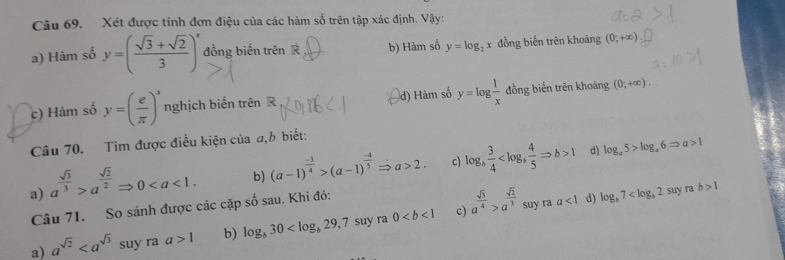 Xét được tính đơn điệu của các hàm số trên tập xác định. Vậy:
a) Hàm số y=( (sqrt(3)+sqrt(2))/3 )^x đồng biến trên R b) Hàm số y=log _2x đồng biến trên khoảng (0;+∈fty )
d) Hàm số y=log  1/x 
c) Hàm số y=( e/π  )^x nghịch biến trên R đồng biến trên khoảng (0;+∈fty ). 
Câu 70. Tìm được điều kiện của a, b biết:
b) (a-1)^ (-3)/4 >(a-1)^ (-4)/5 Rightarrow a>2. c) log _b 3/4  1 d) log _a5>log _a6Rightarrow a>1
a) a^(frac sqrt(3))3>a^(frac sqrt(2))2Rightarrow 0. suy ra b>1
Câu 71. So sánh được các cặp số sau. Khi đó:
c)
a) a^(sqrt(2)) suy ra a>1 b) log _b30 suy ra 0 a^(frac sqrt(3))4>a^(frac sqrt(2))3
suy ra a<1</tex> d) log _b7