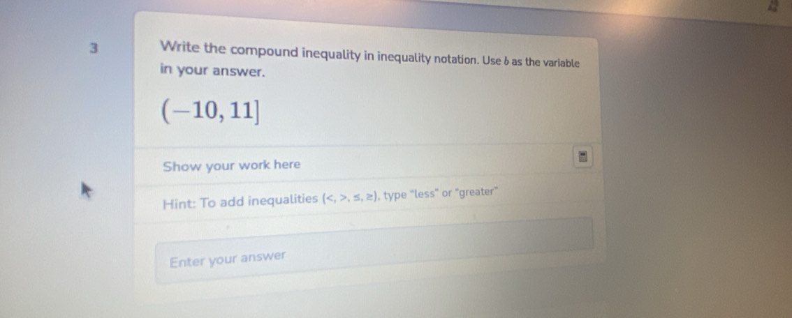 Write the compound inequality in inequality notation. Use 6as the variable 
in your answer.
(-10,11]
Show your work here 
Hint: To add inequalities (,≤ ,≥ ) , type “less” or “greater” 
Enter your answer