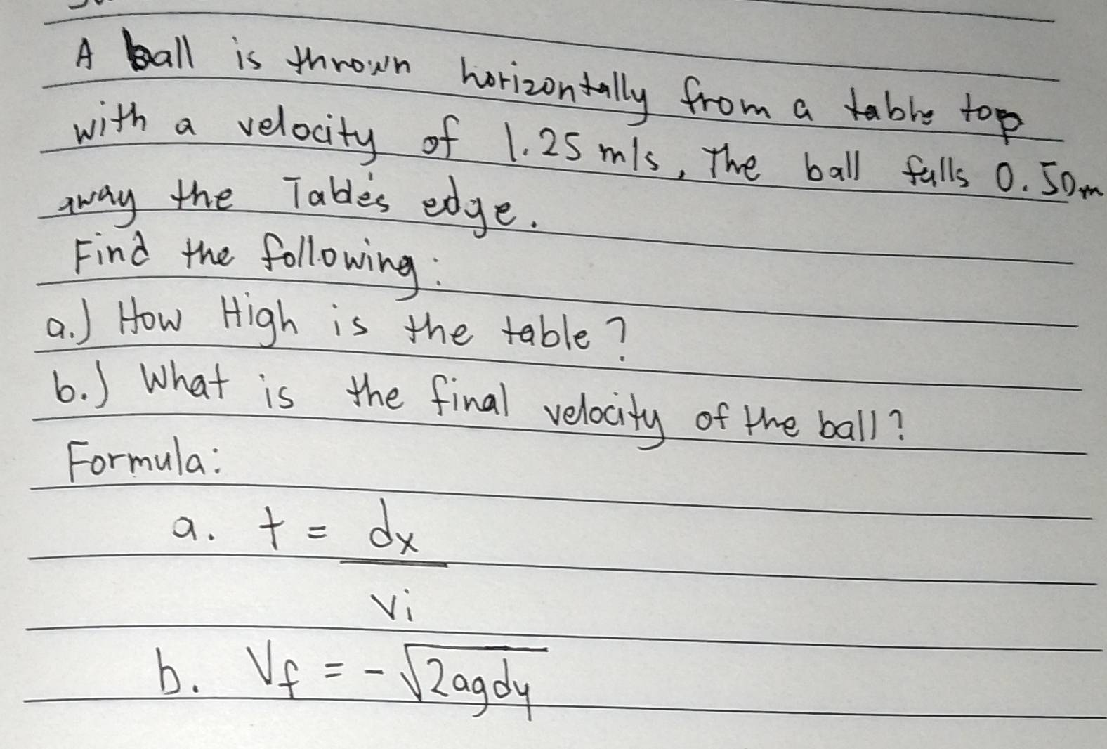 A ball is thrown horizontally from a able top 
with a velocity of 1. 25mls, The ball fulls 0. 5om
aay the Tables edge. 
Find the following : 
a. ) How High is the table? 
6. ) What is the final velocity of the ball? 
Formula: 
a. t=frac dxv_v_i
b. v_f=-sqrt(2agdy)