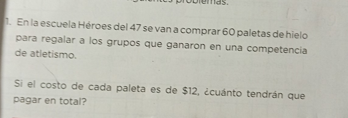 obieras. 
1. En la escuela Héroes del 47 se van a comprar 60 paletas de hielo 
para regalar a los grupos que ganaron en una competencia 
de atletismo. 
Si el costo de cada paleta es de $12, ¿cuánto tendrán que 
pagar en total?