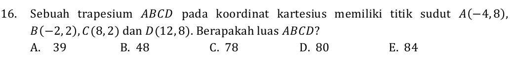 Sebuah trapesium ABCD pada koordinat kartesius memiliki titik sudut A(-4,8),
B(-2,2), C(8,2) dan D(12,8). Berapakah luas ABCD?
A. 39 B. 48 C. 78 D. 80 E. 84