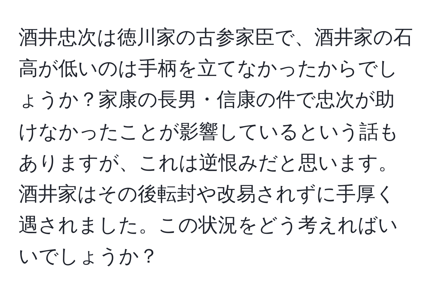 酒井忠次は徳川家の古参家臣で、酒井家の石高が低いのは手柄を立てなかったからでしょうか？家康の長男・信康の件で忠次が助けなかったことが影響しているという話もありますが、これは逆恨みだと思います。酒井家はその後転封や改易されずに手厚く遇されました。この状況をどう考えればいいでしょうか？