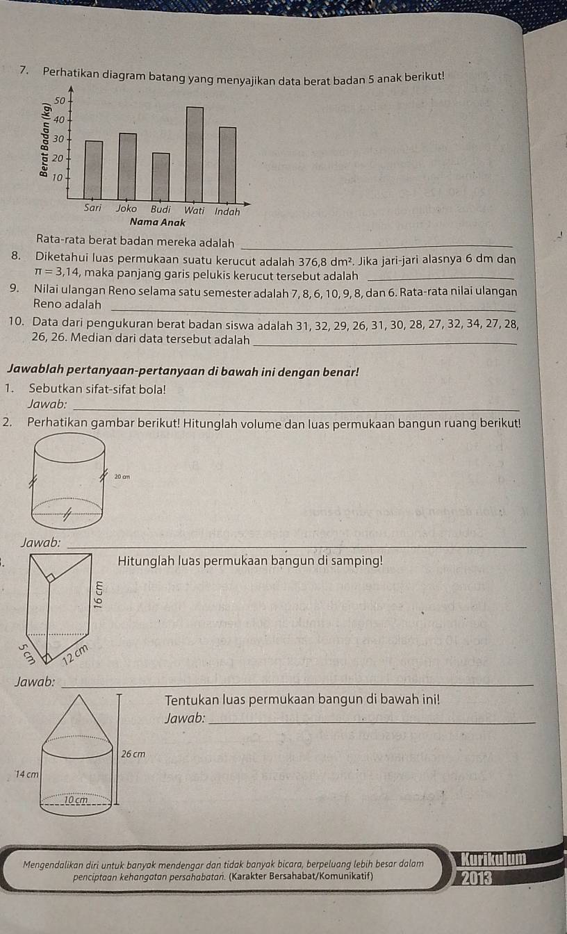 Perhatikan diagram batang yang menyajikan data berat badan 5 anak berikut 
Rata-rata berat badan mereka adalah_ 
8. Diketahui luas permukaan suatu kerucut adalah 376,8 dm^2. Jika jari-jari alasnya 6 dm dan
π =3,14 , maka panjang garis pelukis kerucut tersebut adalah_ 
9. Nilai ulangan Reno selama satu semester adalah 7, 8, 6, 10, 9, 8, dan 6. Rata-rata nilai ulangan 
Reno adalah 
_ 
10. Data dari pengukuran berat badan siswa adalah 31, 32, 29, 26, 31, 30, 28, 27, 32, 34, 27, 28,
26, 26. Median dari data tersebut adalah_ 
Jawablah pertanyaan-pertanyaan di bawah ini dengan benar! 
1. Sebutkan sifat-sifat bola! 
Jawab:_ 
2. Perhatikan gambar berikut! Hitunglah volume dan luas permukaan bangun ruang berikut! 
Jawab:_ 
Hitunglah luas permukaan bangun di samping! 
Jawab:_ 
__ 
Tentukan luas permukaan bangun di bawah ini! 
Jawab:_ 
Mengendalikan diri untuk banyak mendengar dan tidak banyak bicara, berpeluang lebih besar dalam 
penciptaan kehangatan persahabatań. (Karakter Bersahabat/Komunikatif) 2013