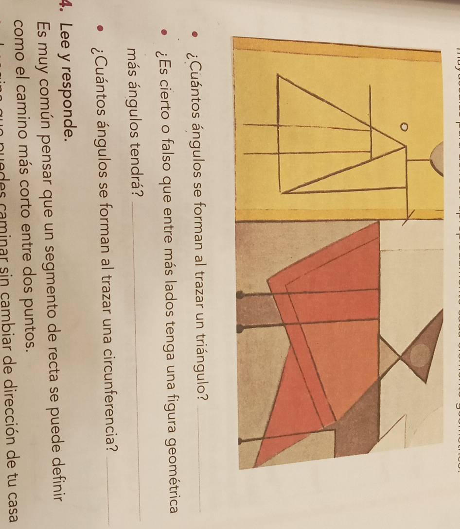 ¿Cuántos ángulos se forman al trazar un triángulo?_ 
¿Es cierto o falso que entre más lados tenga una figura geométrica 
más ángulos tendrá? 
_ 
¿Cuántos ángulos se forman al trazar una circunferencia?_ 
4. Lee y responde. 
Es muy común pensar que un segmento de recta se puede definir 
como el camino más corto entre dos puntos. 
pe des caminar sin cambiar de dirección de tu casa