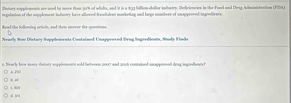 Dietary supplements are used by more than 50% of adults, and it is a $35 billion-dollar industry. Deficiencies in the Food and Drug Administration (FDA)
regulation of the supplement industry have allowed fraudulent marketing and large numbers of unapproved ingredients.
Read the following article, and then answer the questions.
Nearly 800 Dietary Supplements Contained Unapproved Drug Ingredients, Study Finds
1. Nearly how many dietary supplements sold between 2007 and 2016 contained unapproved drug ingredients?
a. 250
b. all
c. 800
d. 3/4