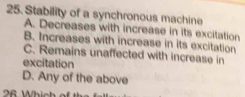 Stability of a synchronous machine
A. Decreases with increase in its excitation
B. Increases with increase in its excitation
C. Remains unaffected with increase in
excitation
D. Any of the above