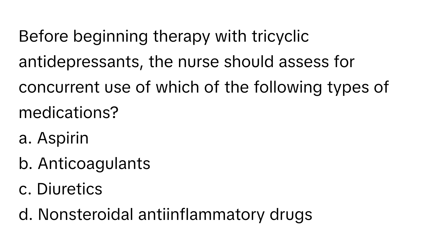 Before beginning therapy with tricyclic antidepressants, the nurse should assess for concurrent use of which of the following types of medications?

a. Aspirin
b. Anticoagulants
c. Diuretics
d. Nonsteroidal antiinflammatory drugs