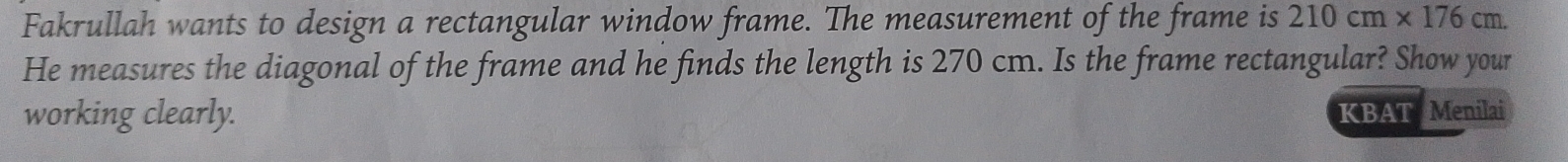 Fakrullah wants to design a rectangular window frame. The measurement of the frame is 210cm* 176cm. 
He measures the diagonal of the frame and he finds the length is 270 cm. Is the frame rectangular? Show your 
working clearly. KBAT Menilai