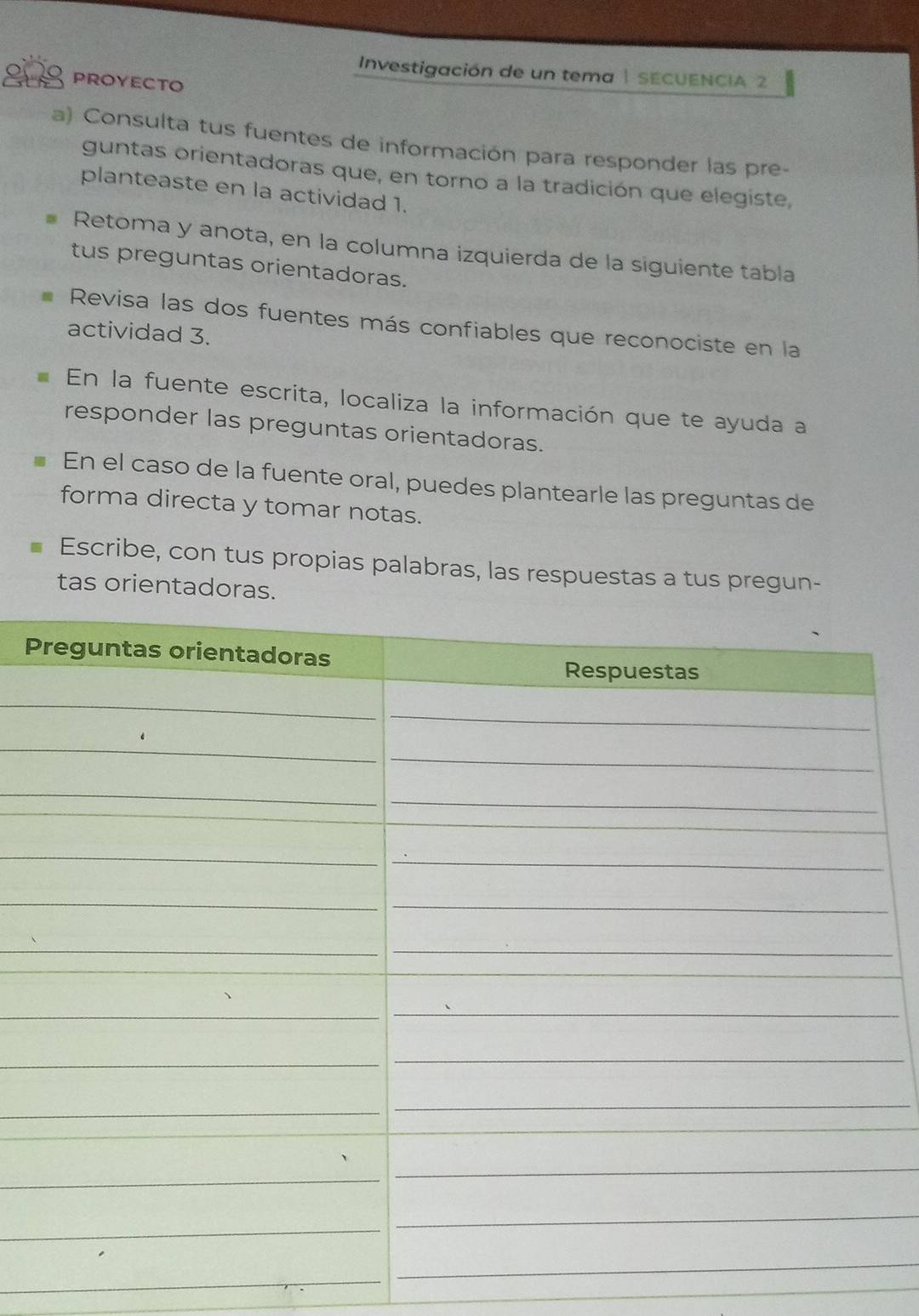 Investigación de un tema | SECUENCIA 2 
PROYECTO 
a) Consulta tus fuentes de información para responder las pre- 
guntas orientadoras que, en torno a la tradición que elegiste, 
planteaste en la actividad 1. 
Retoma y anota, en la columna izquierda de la siguiente tabla 
tus preguntas orientadoras. 
Revisa las dos fuentes más confiables que reconociste en la 
actividad 3. 
a En la fuente escrita, localiza la información que te ayuda a 
responder las preguntas orientadoras. 
En el caso de la fuente oral, puedes plantearle las preguntas de 
forma directa y tomar notas. 
Escribe, con tus propias palabras, las respuestas a tus pregun- 
tas orientadoras. 
P 
_ 
_ 
_ 
_