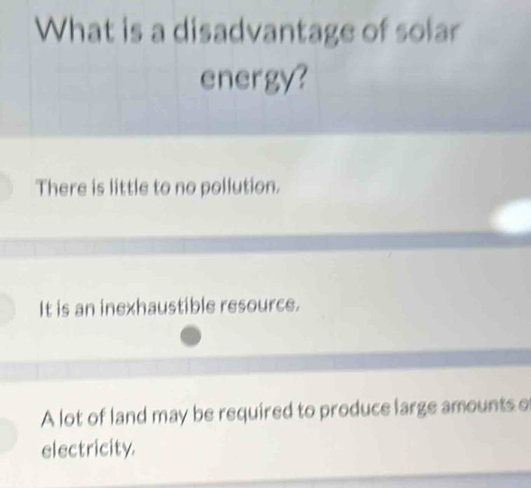 What is a disadvantage of solar
energy?
There is little to no pollution.
It is an inexhaustible resource.
A lot of land may be required to produce large amounts o
electricity.