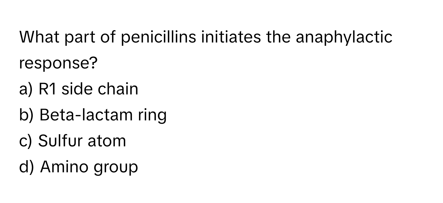 What part of penicillins initiates the anaphylactic response?

a) R1 side chain 
b) Beta-lactam ring 
c) Sulfur atom 
d) Amino group