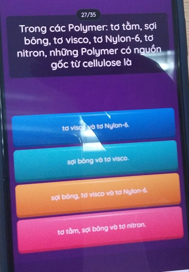 27/35
Trong các Polymer: tơ tằm, sợi
bông, tơ visco, tơ Nylon -6, tơ
nitron, những Polymer có nguồn
gốc từ cellulose là
tơ visco và tơ Nylon -6.
sợi bộng và tơ visco.
sợi bông, tơ visco và tơ Nylon -6.
tơ tầm, sợi bông và tơ nitron.