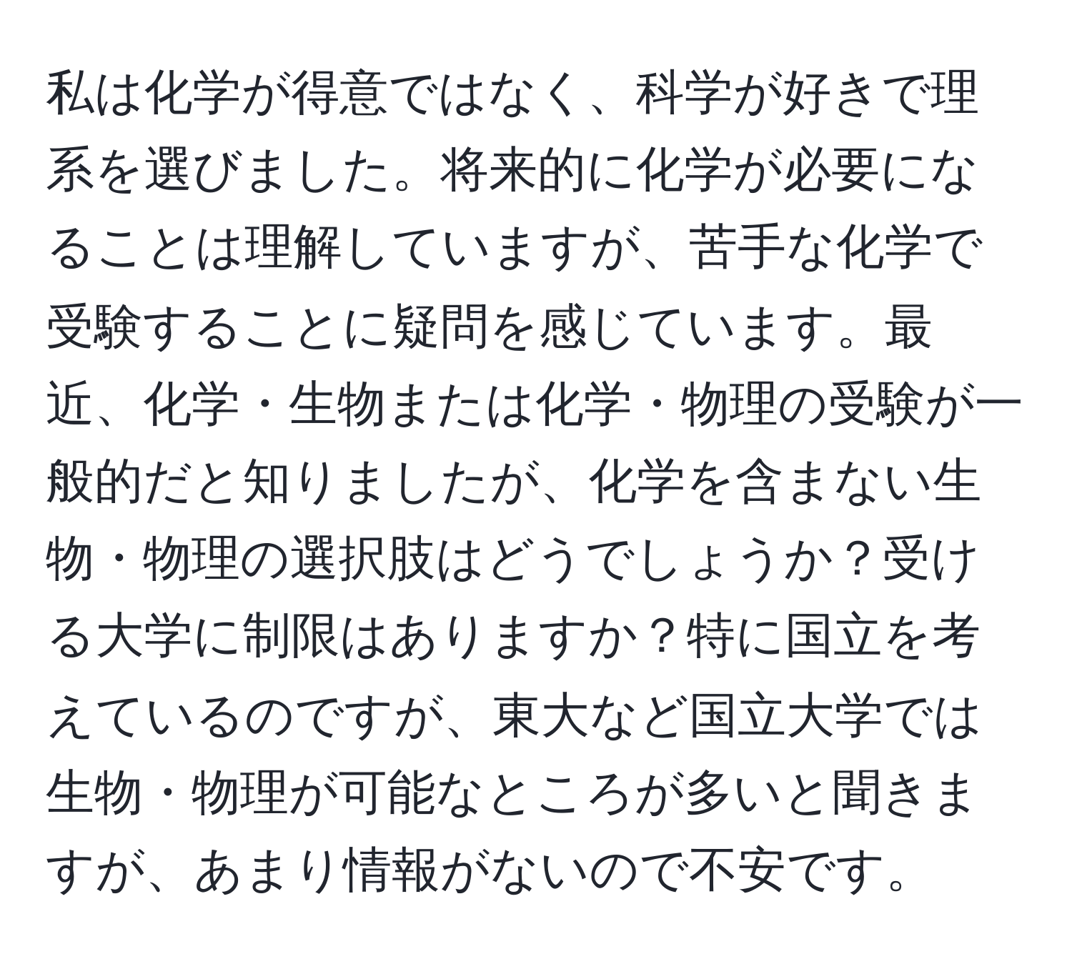 私は化学が得意ではなく、科学が好きで理系を選びました。将来的に化学が必要になることは理解していますが、苦手な化学で受験することに疑問を感じています。最近、化学・生物または化学・物理の受験が一般的だと知りましたが、化学を含まない生物・物理の選択肢はどうでしょうか？受ける大学に制限はありますか？特に国立を考えているのですが、東大など国立大学では生物・物理が可能なところが多いと聞きますが、あまり情報がないので不安です。