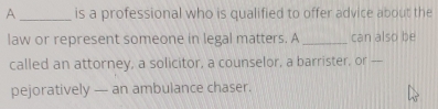 A _is a professional who is qualified to offer advice about the 
law or represent someone in legal matters. A _can also be 
called an attorney, a solicitor, a counselor, a barrister, or -- 
pejoratively — an ambulance chaser.