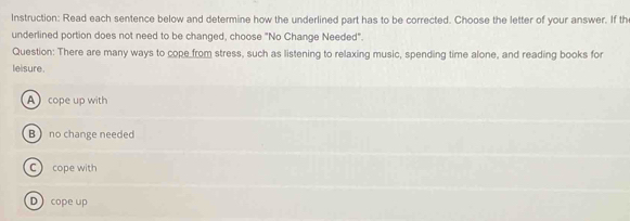 Instruction: Read each sentence below and determine how the underlined part has to be corrected. Choose the letter of your answer. If th
underlined portion does not need to be changed, choose "No Change Needed".
Question: There are many ways to cope from stress, such as listening to relaxing music, spending time alone, and reading books for
leisure.
A cope up with
B  no change needed
C cope with
D cope up