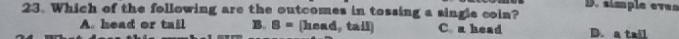 D. simple even
23. Which of the following are the outcomes in tossing a single coin?
A. head or tail B. B= head, tail C a head D. a tail