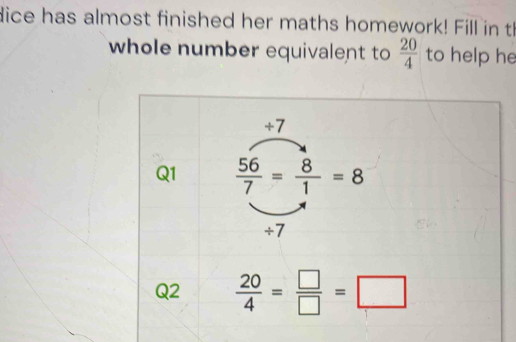 dice has almost finished her maths homework! Fill in th 
whole number equivalent to  20/4  to help he 
+7 
Q1  56/7 = 8/1 =8
÷7 
Q2  20/4 = □ /□  =□