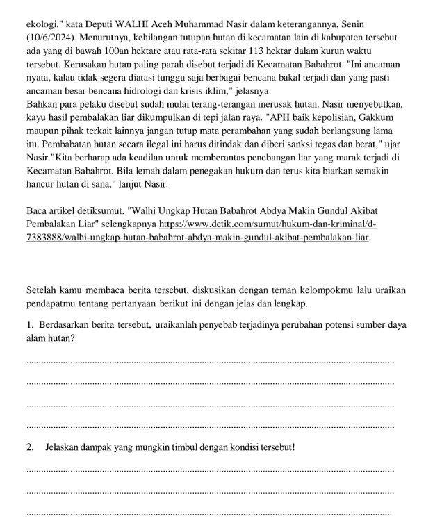 ekologi," kata Deputi WALHI Aceh Muhammad Nasir dalam keterangannya, Senin
(10/6/2024). Menurutnya, kehilangan tutupan hutan di kecamatan lain di kabupaten tersebut
ada yang di bawah 100an hektare atau rata-rata sekitar 113 hektar dalam kurun waktu
tersebut. Kerusakan hutan paling parah disebut terjadi di Kecamatan Babahrot. "Ini ancaman
nyata, kalau tidak segera diatasi tunggu saja berbagai bencana bakal terjadi dan yang pasti
ancaman besar bencana hidrologi dan krisis iklim," jelasnya
Bahkan para pelaku disebut sudah mulai terang-terangan merusak hutan. Nasir menyebutkan,
kayu hasil pembalakan liar dikumpulkan di tepi jalan raya. "APH baik kepolisian, Gakkum
maupun pihak terkait lainnya jangan tutup mata perambahan yang sudah berlangsung lama
itu. Pembabatan hutan secara ilegal ini harus ditindak dan diberi sanksi tegas dan berat," ujar
Nasir."Kita berharap ada keadilan untuk memberantas penebangan liar yang marak terjadi di
Kecamatan Babahrot. Bila lemah dalam penegakan hukum dan terus kita biarkan semakin
hancur hutan di sana," lanjut Nasir.
Baca artikel detiksumut, "Walhi Ungkap Hutan Babahrot Abdya Makin Gundul Akibat
Pembalakan Liar" selengkapnya https://www.detik.com/sumut/hukum-dan-kriminal/d-
7383888/walhi-ungkap-hutan-babahrot-abdya-makin-gundul-akibat-pembalakan-liar.
Setelah kamu membaca berita tersebut, diskusikan dengan teman kelompokmu lalu uraikan
pendapatmu tentang pertanyaan berikut ini dengan jelas dan lengkap.
1. Berdasarkan berita tersebut, uraikanlah penyebab terjadinya perubahan potensi sumber daya
alam hutan?
_
_
_
_
2. Jelaskan dampak yang mungkin timbul dengan kondisi tersebut!
_
_
_