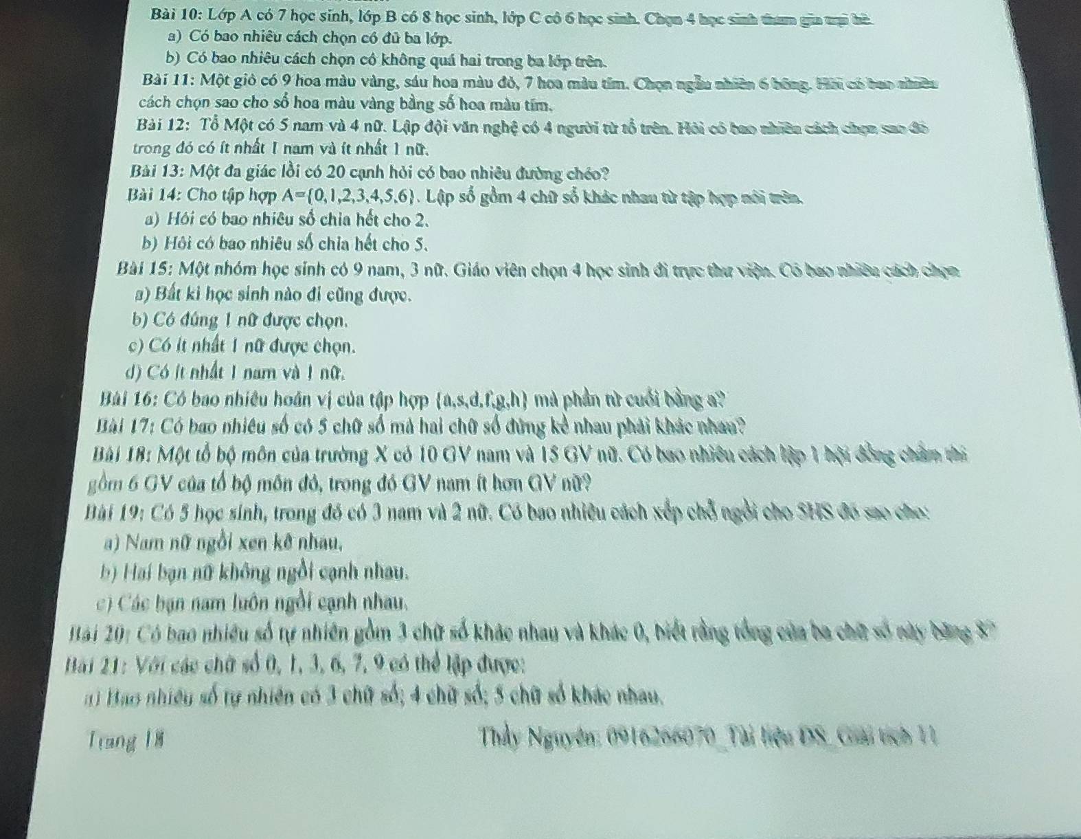 Lớp A có 7 học sinh, lớp B có 8 học sinh, lớp C cô 6 học sinh. Chọn 4 học sinh tham gia trại hà
a) Có bao nhiêu cách chọn có đủ ba lớp.
b) Có bao nhiêu cách chọn có không quá hai trong ba lớp trên.
Bài 11: Một giỏ có 9 hoa màu vàng, sáu hoa màu đỏ, 7 hoa màu tím. Chọn ngẫu nhiên 6 bông. Hải có bao nhiều
cách chọn sao cho số hoa màu vàng bằng số hoa màu tím,
Bài 12: Tổ Một có 5 nam và 4 nữ. Lập đội văn nghệ có 4 người từ tổ trên. Hỏi có bao nhiên cách chọn sao đô
trong đó có ít nhất 1 nam và ít nhất 1 nữ.
Bài 13: Một đa giác lồi có 20 cạnh hỏi có bao nhiêu đường chéo?
Bài 14: Cho tập hợp A= 0,1,2,3,4,5,6 1. Lập số gồm 4 chữ số khác nhau từ tập hợp nói trên.
a) Hồi có bao nhiêu số chia hết cho 2.
b) Hội có bao nhiêu số chia hết cho S.
Bài 15: Một nhóm học sinh có 9 nam, 3 nữ. Giáo viên chọn 4 học sinh đi trực thư viện. Có bao nhiêu cách chọn
) Bất ki học sinh nào đi cũng được.
) Có đúng 1 nữ được chọn.
c) Có ít nhất 1 nữ được chọn.
d) Có ít nhất 1 nam và 1 nữ.
Bài 16: Có bao nhiêu hoán vị của tập hợp a,s,d.f,g,h mà phần tử cuối bằng a?
Bài 17: Có bao nhiêu số có 5 chữ số mà hai chữ số đứng kể nhau phải khác nhau?
Bài 18: Một tổ bộ môn của trường X có 10 GV nam và 15 GV nữ. Có bao nhiêu cách lập 1 hội đồng châm thi
gồm 6 GV của tổ bộ môn đỏ, trong đó GV nam ít hơn GV nữ?
Bài 19: Có 5 học sinh, trong đó có 3 nam và 2 nữ. Có bao nhiều cách xếp chỗ ngôi cho SHS đó sao cho:
a) Nam nữ ngồi xen kê nhau,
b) Hai bạn nữ không ngồi cạnh nhau.
c) Các bạn nam luôn ngồi cạnh nhau.
Hài 20: Có bao nhiều số tự nhiên gồm 3 chữ số khác nhau và khác 0, biết rằng tổng của ba chữ số này băng 87
Hai 21: Với các chữ số 0, 1, 3, 6, 7, 9 có thể lập được:
n 1 Bao nhiêu số tự nhiên có 3 chữ số; 4 chữ số; 5 chữ số kháo nhau.
Trang 18  Thầy Nguyên: 0916266070_Tài tiệu DS_Giải tích 11