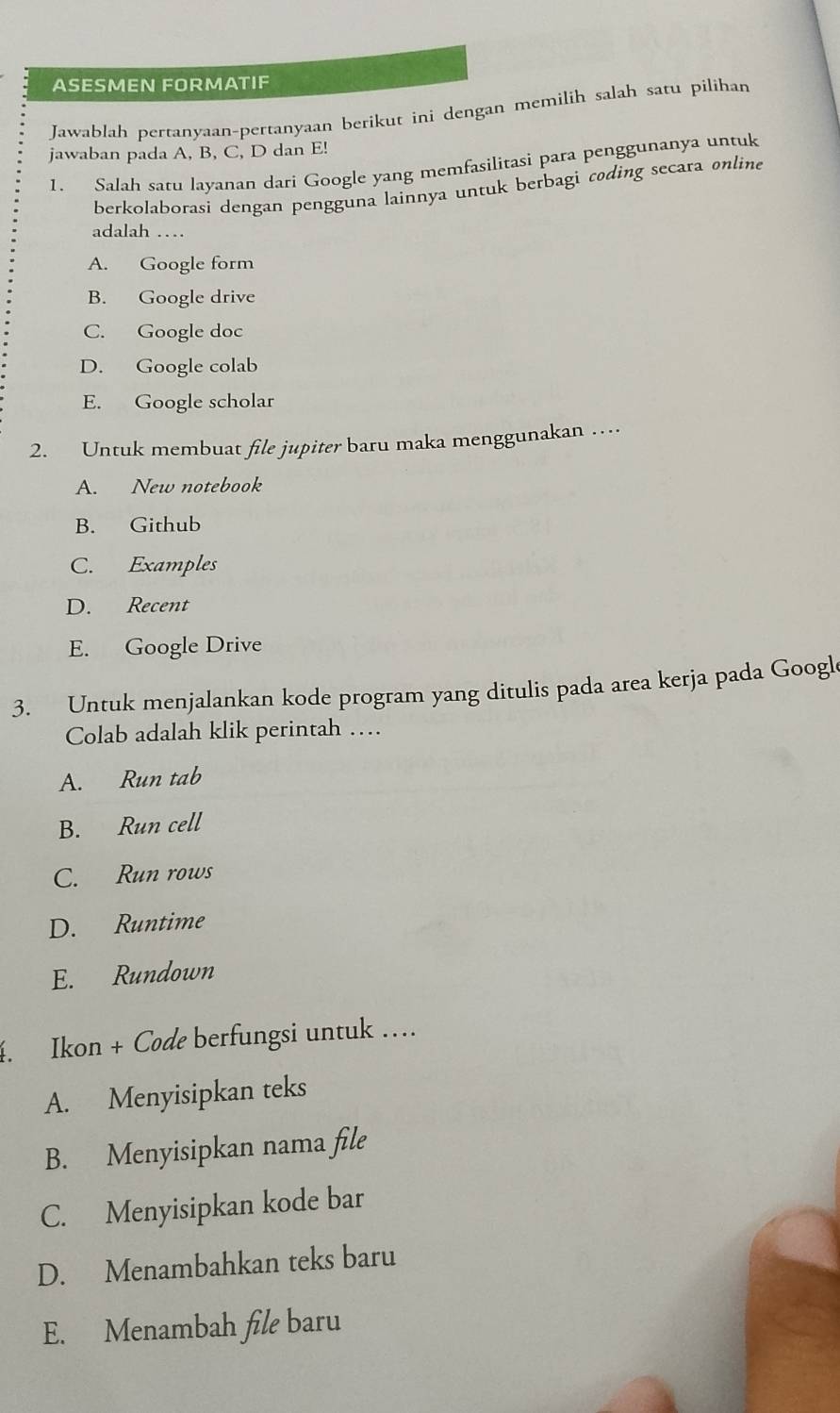 ASESMEN FORMATIF
Jawablah pertanyaan-pertanyaan berikut ini dengan memilih salah satu pilihan
jawaban pada A, B, C, D dan E!
1. Salah satu layanan dari Google yang memfasilitasi para penggunanya untuk
berkolaborasi dengan pengguna lainnya untuk berbagì coding secara online
adalah …
A. Google form
B. Google drive
C. Google doc
D. Google colab
E. Google scholar
2. Untuk membuat file jupiter baru maka menggunakan …
A. New notebook
B. Github
C. Examples
D. Recent
E. Google Drive
3. Untuk menjalankan kode program yang ditulis pada area kerja pada Google
Colab adalah klik perintah …
A. Run tab
B. Run cell
C. Run rows
D. Runtime
E. Rundown
4. Ikon + Code berfungsi untuk …
A. Menyisipkan teks
B. Menyisipkan nama file
C. Menyisipkan kode bar
D. Menambahkan teks baru
E. Menambah file baru