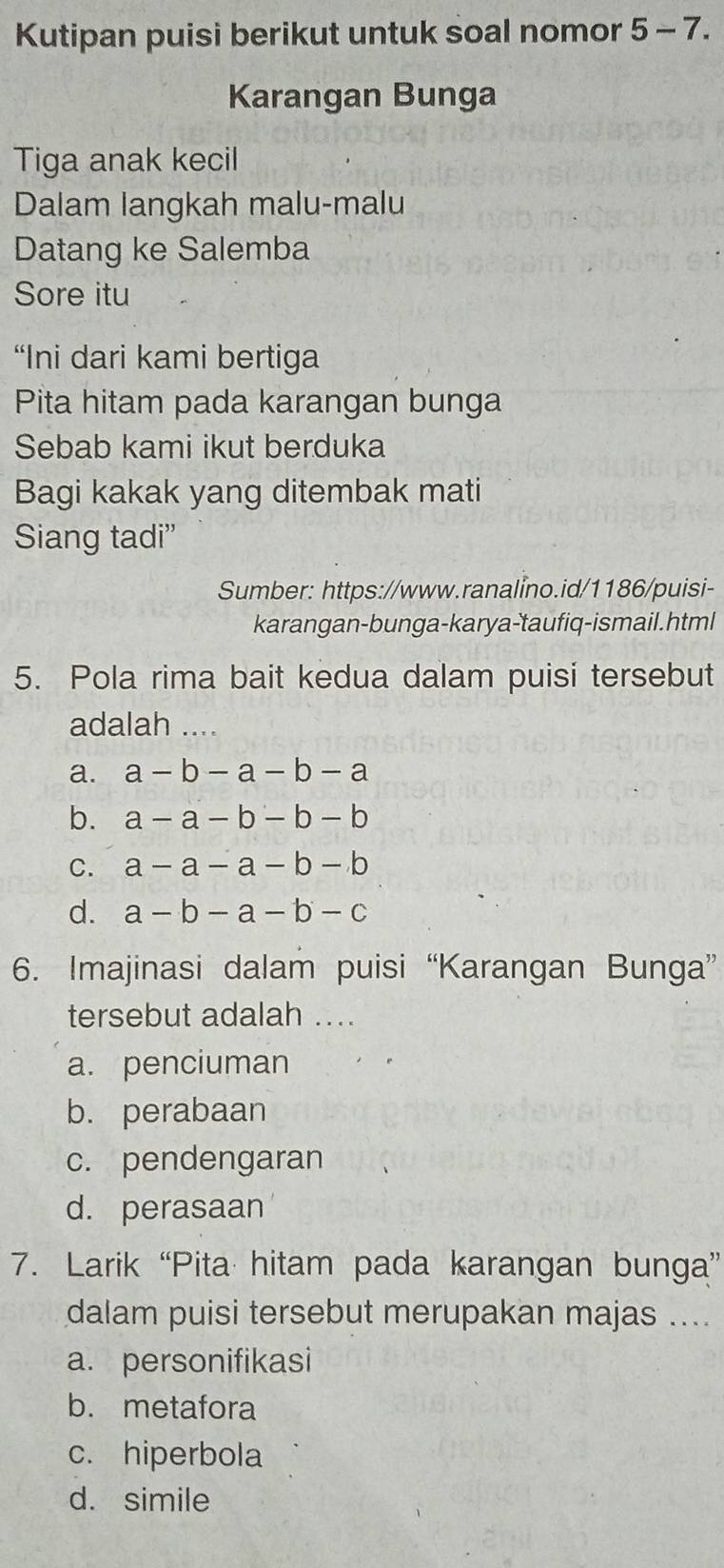 Kutipan puisi berikut untuk soal nomor 5-7. 
Karangan Bunga
Tiga anak kecil
Dalam langkah malu-malu
Datang ke Salemba
Sore itu
“Ini dari kami bertiga
Pita hitam pada karangan bunga
Sebab kami ikut berduka
Bagi kakak yang ditembak mati
Siang tadi”
Sumber: https://www.ranalino.id/1186/puisi-
karangan-bunga-karya-taufiq-ismail.html
5. Pola rima bait kedua dalam puisi tersebut
adalah_
a. a-b-a-b-a
b. a-a-b-b-b
C. a-a-a-b-b
d. a-b-a-b-c
6. Imajinasi dalam puisi “Karangan Bunga”
tersebut adalah ....
a. penciuman
b. perabaan
c. pendengaran
d. perasaan
7. Larik “Pita hitam pada karangan bunga”
dalam puisi tersebut merupakan majas ....
a. personifikasi
b. metafora
c. hiperbola
d. simile