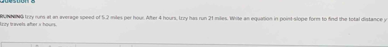 Cuestion 8 
RUNNING Izzy runs at an average speed of 5.2 miles per hour. After 4 hours, Izzy has run 21 miles. Write an equation in point-slope form to find the total distance y
Izzy travels after x hours.