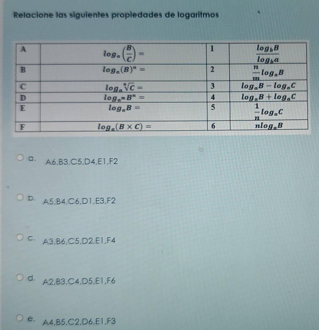 Relacione las siguientes propiedades de logaritmos
a. A6,B3,C5,D4,E1,F2
b. A5,B4,C6,D1,E3,F2
C· A3,B6,C5,D2,E1,F4
dì A2,B3,C4,D5,E1,F6
e A4,B5,C2,D6,E1,F3