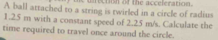 unrection of the acceleration. 
A ball attached to a string is twirled in a circle of radius
1.25 m with a constant speed of 2.25 m/s. Calculate the 
time required to travel once around the circle.