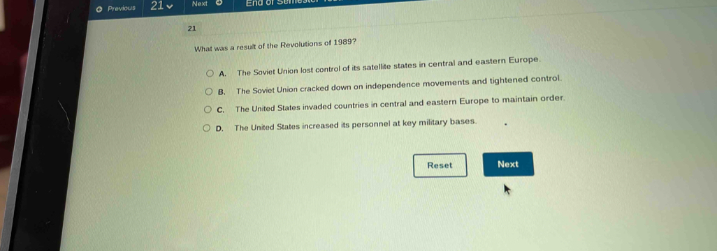 Previous 21 Next
21
What was a result of the Revolutions of 1989?
A. The Soviet Union lost control of its satellite states in central and eastern Europe.
B. The Soviet Union cracked down on independence movements and tightened control.
C. The United States invaded countries in central and eastern Europe to maintain order.
D. The United States increased its personnel at key military bases.
Reset Next