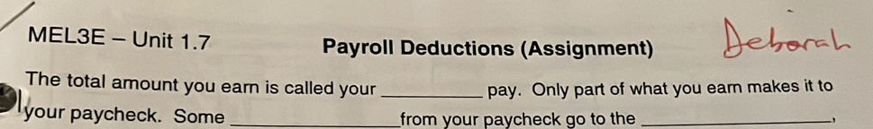 MEL3E - Unit 1.7 Payroll Deductions (Assignment) 
The total amount you earn is called your _pay. Only part of what you earn makes it to 
your paycheck. Some _from your paycheck go to the_