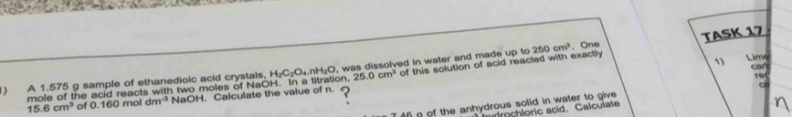 250cm^3. One TASK 17
H_2C_2O_4.nH_2O Lime 
1) cart 
) A 1.575 g sample of ethanedioic acid crystals, In a titration, OH 25.0cm^3 of this solution of acid reacted with exactly 
mole of the acid reacts with two moles of N 0, was dissolved in water and made up to 
rec 
C
15.6cm^3 of 0.160mc dm^(-3) NaOH. Calculate the value of n. 
7 4f g of the anhydrous solid in water to give 
drochloric acid. Calculate